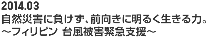 2014.03 自然災害に負けず、前向きに明るく生きる力。 ~フィリピン 台風被害緊急支援~