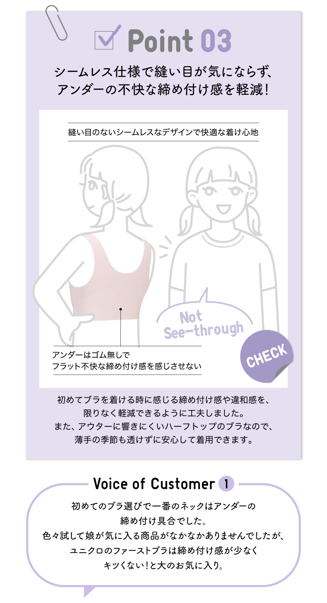 Point03 シームレス仕様で縫い目が気にならず、アンダーの不快な締め付け感を軽減！縫い目のないシームレスなデザインで快適な着け心地 Not See-through アンダーはゴム無しでフラット不快な締め付け感を感じさせない CHECK 初めてブラを着ける時に感じる締め付け感や違和感を限りなく軽減できるように工夫しました。また、アウターに響きにくいハーフトップのブラなので、薄手の季節も透けずに安心して着用できます。Voice of Customer1 初めてのブラ選びで一番のネックはアンダーの締め付け具合でした。色々試して娘が気に入る商品がなかなかありませんでしたが、ユニクロのファーストブラは締め付け感が少なくキツくない！と大のお気に入り。