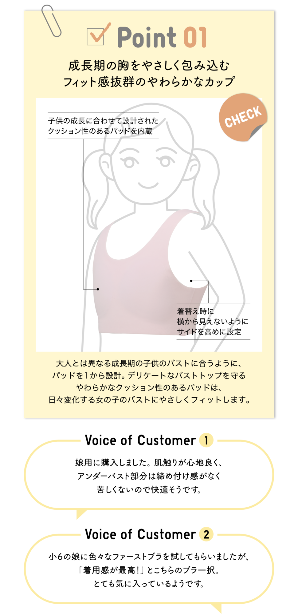 Point01 成長期の胸をやさしく包み込むフィット感抜群のやわらかなカップ CHECK 子供の成長に合わせて設計されたクッション性のあるパッドを内臓 着替え時に横から見えないようにサイドを高めに設定 大人とは異なる成長期の子供のバストに合うように、パッドを1から設計。デリケートなバストトップを守るやわらかなクッション性のあるパッドは、日々変化する女の子のバストにやさしくフィットします。Voice of Customer1 娘用に購入しました。肌触りが心地良く、アンダーバスト部分は締め付け感がなく、苦しくないので快適そうです。Voice of Customer2 小6の娘に色々なファーストブラを試してもらいましたが、「着用感が最高！」とこちらのブラ一択。とても気に入っているようです。