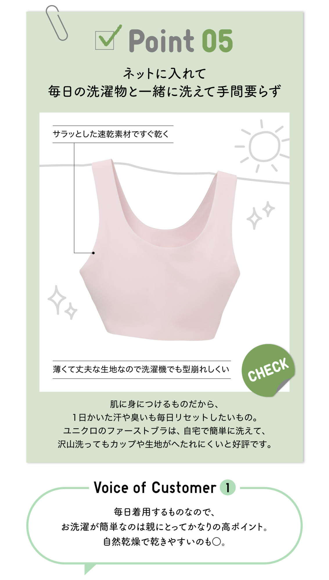 Point05 ネットに入れて毎日の洗濯物と一緒に洗えて手間要らず サラっとした速乾素材ですぐ乾く 薄くて丈夫な生地なので洗濯機でも型崩れしくい CHECK 肌に身につけるものだから、1日かいた汗や臭いも毎日リセットしたいもの。ユニクロのファーストブラは、自宅で簡単に洗えて、沢山洗ってもカップや生地がへたれにくいと好評です。Voice of Customer1 毎日着用するものなので、お洗濯が簡単なのは親にとってかなりの高ポイント。自然乾燥で乾きやすいのも〇。
