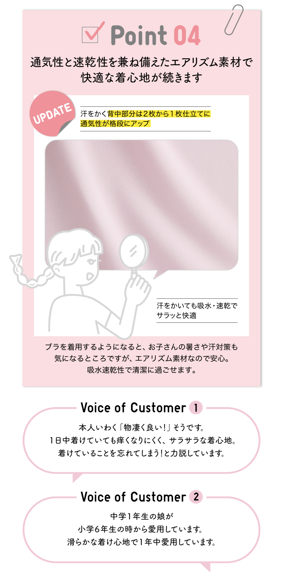 Point04 通気性と速乾性を兼ね備えたエアリズム素材で快適な着心地が続きます UPDATE 汗をかく背中部分は2枚から1枚仕立てに通気性が格段にアップ 汗をかいても吸水・速乾でサラっと快適 ブラを着用するようになると、お子さんの暑さや汗対策も気になるところですが、エアリズム素材なので安心。吸水速乾性で清潔に過ごせます。Voice of Customer1 本人いわく「物凄く良い！」そうです。1日中着けていても痒くなりにくく、サラサラな着心地。着けていることを忘れてしまう！と力説しています。Voice of Customer2 中学1年生の娘が小学6年生の時から愛用しています。滑らかな着け心地で1年中愛用しています。