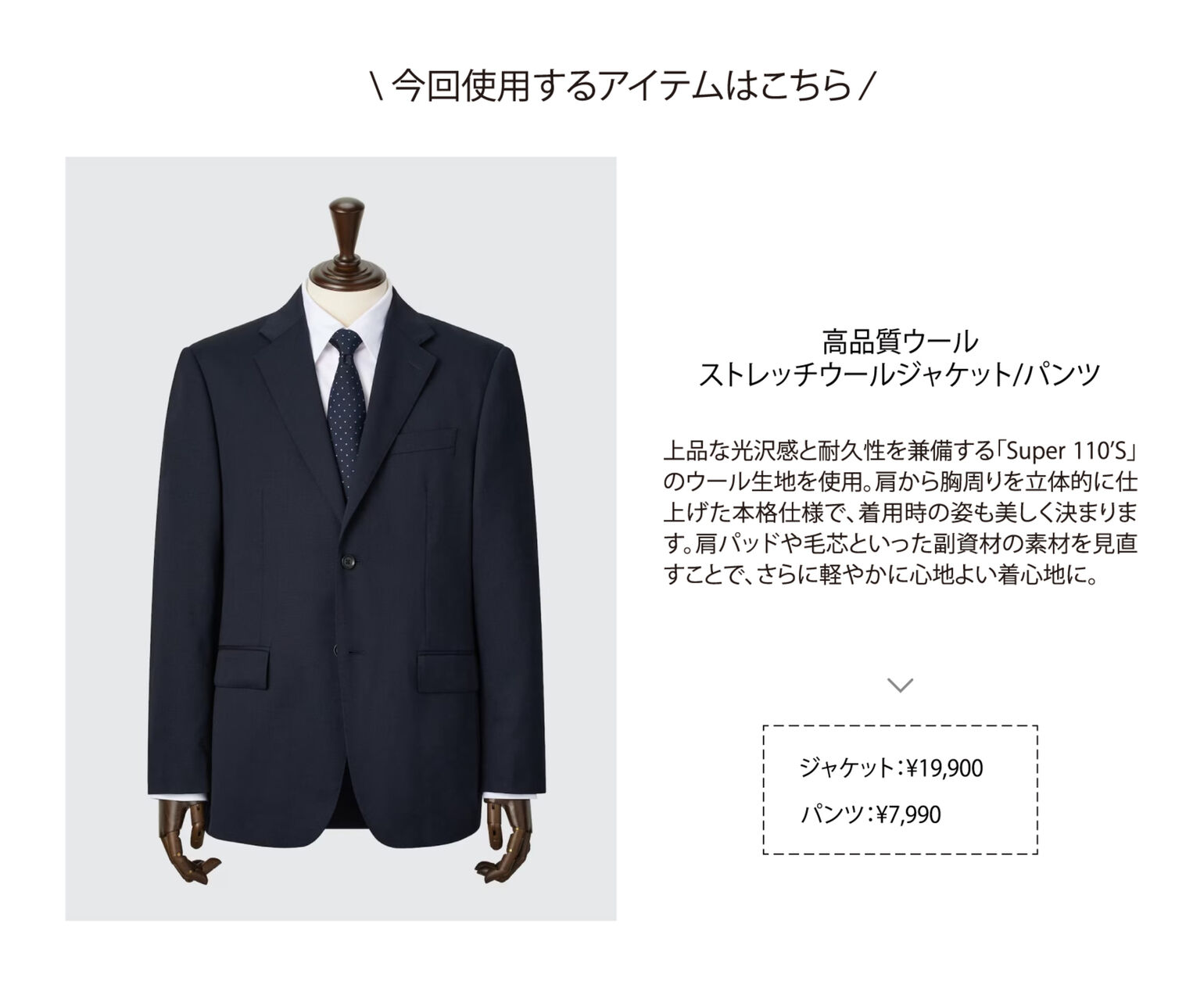 今回使用するアイテムはこちら 高品質ウール ストレッチウールジャケット/パンツ 上品な光沢感と耐久性を兼備する「Super 110’S」のウール生地を使用。肩から胸周りを立体的に仕上げた本格仕様で、着用時の姿も美しく決まります。肩パッドや毛芯といった副資材の素材を見直すことで、さらに軽やかに心地よい着心地に。 ジャケット:￥19,900 パンツ:￥7,990