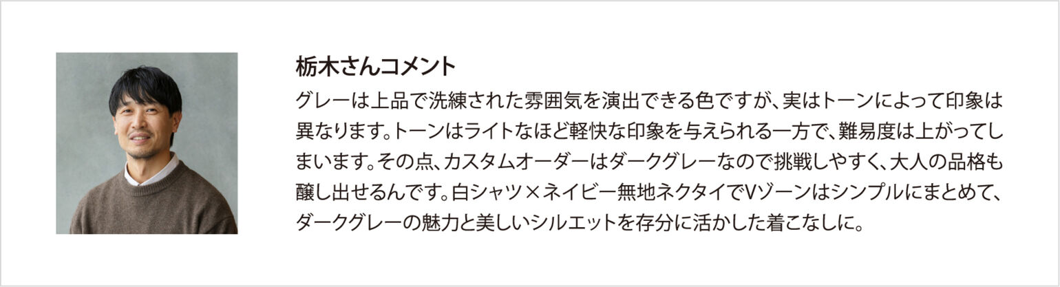 栃木さんコメント グレーは上品で洗練された雰囲気を演出できる色ですが、実はトーンによって印象は異なります。トーンはライトなほど軽快な印象を与えられる一方で、難易度は上がってしまいます。その点、カスタムオーダーはダークグレーなので挑戦しやすく、大人の品格も醸し出せるんです。白シャツ×ネイビー無地ネクタイでVゾーンはシンプルにまとめて、ダークグレーの魅力と美しいシルエットを存分に活かした着こなしに。