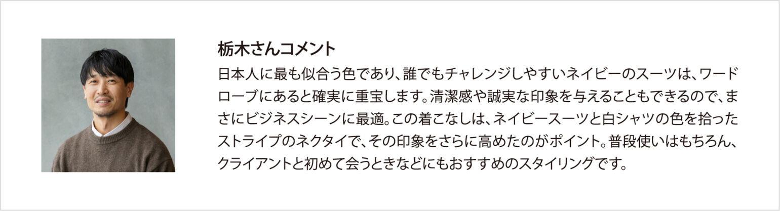 栃木さんコメント 日本人に最も似合う色であり、誰でもチャレンジしやすいネイビーのスーツは、ワードローブにあると確実に重宝します。清潔感や誠実な印象を与えることもできるので、まさにビジネスシーンに最適。この着こなしは、ネイビースーツと白シャツの色を拾ったストライプのネクタイで、その印象をさらに高めたのがポイント。普段使いはもちろん、クライアントと初めて会うときなどにもおすすめのスタイリングです。