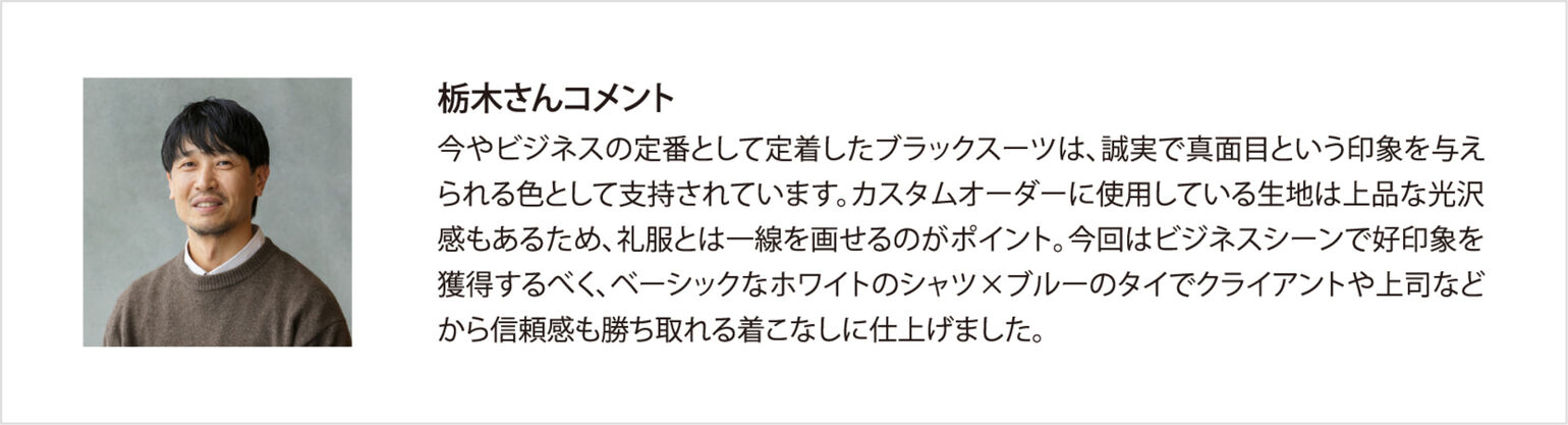 栃木さんコメント 今やビジネスの定番として定着したブラックスーツは、誠実で真面目という印象を与えられる色として支持されています。カスタムオーダーに使用している生地は上品な光沢感もあるため、礼服とは一線を画せるのがポイント。今回はビジネスシーンで好印象を獲得するべく、ベーシックなホワイトのシャツ×ブルーのタイでクライアントや上司などから信頼感も勝ち取れる着こなしに仕上げました。