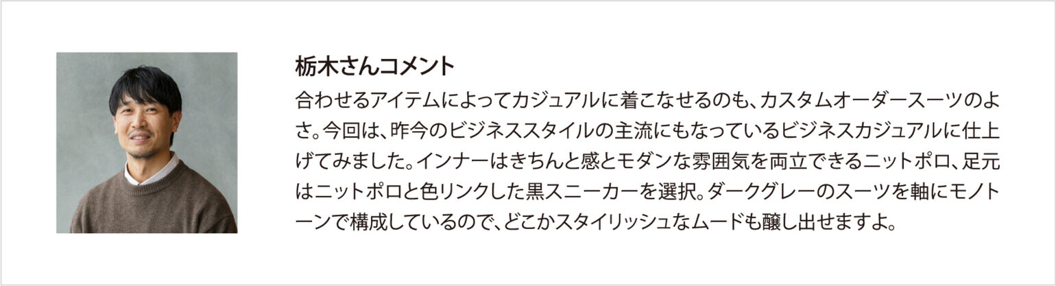 栃木さんコメント 合わせるアイテムによってカジュアルに着こなせるのも、カスタムオーダースーツのよさ。今回は、昨今のビジネススタイルの主流にもなっているビジネスカジュアルに仕上げてみました。インナーはきちんと感とモダンな雰囲気を両立できるニットポロ、足元はニットポロと色リンクした黒スニーカーを選択。ダークグレーのスーツを軸にモノトーンで構成しているので、どこかスタイリッシュなムードも醸し出せますよ。