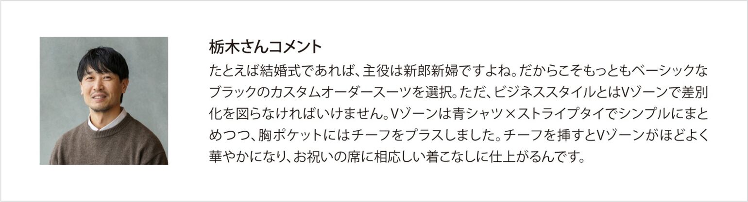 栃木コメント たとえば結婚式であれば、主役は新郎新婦ですよね。だからこそもっともベーシックなブラックのカスタムオーダースーツを選択。ただ、ビジネススタイルとはVゾーンで差別化を図らなければいけません。Vゾーンは青シャツ×ストライプタイでシンプルにまとめつつ、胸ポケットにはチーフをプラスしました。チーフを挿すとVゾーンがほどよく華やかになり、お祝いの席に相応しい着こなしに仕上がるんです。